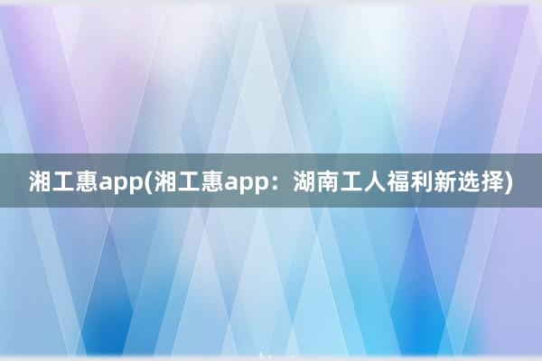 湘工惠app(湘工惠app：湖南工人福利新选择)